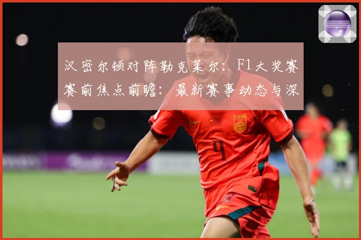 汉密尔顿对阵勒克莱尔：F1大奖赛赛前焦点前瞻：最新赛事动态与深度分析