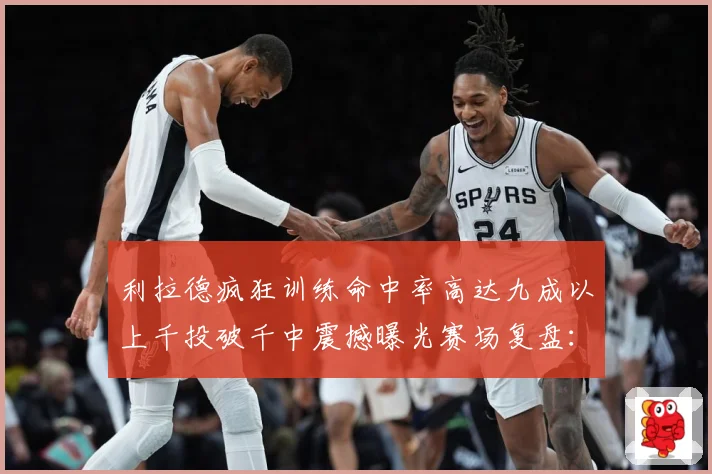 利拉德疯狂训练命中率高达九成以上千投破千中震撼曝光赛场复盘：最新赛事动态与深度分析
