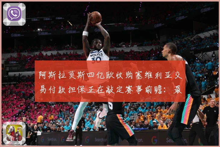 阿斯拉莫斯四亿欧收购塞维利亚交易付款担保正在敲定赛事前瞻：最新赛事动态与深度分析