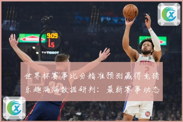 世界杯赛事比分精准预测赢得竞猜乐趣满满数据研判：最新赛事动态与深度分析