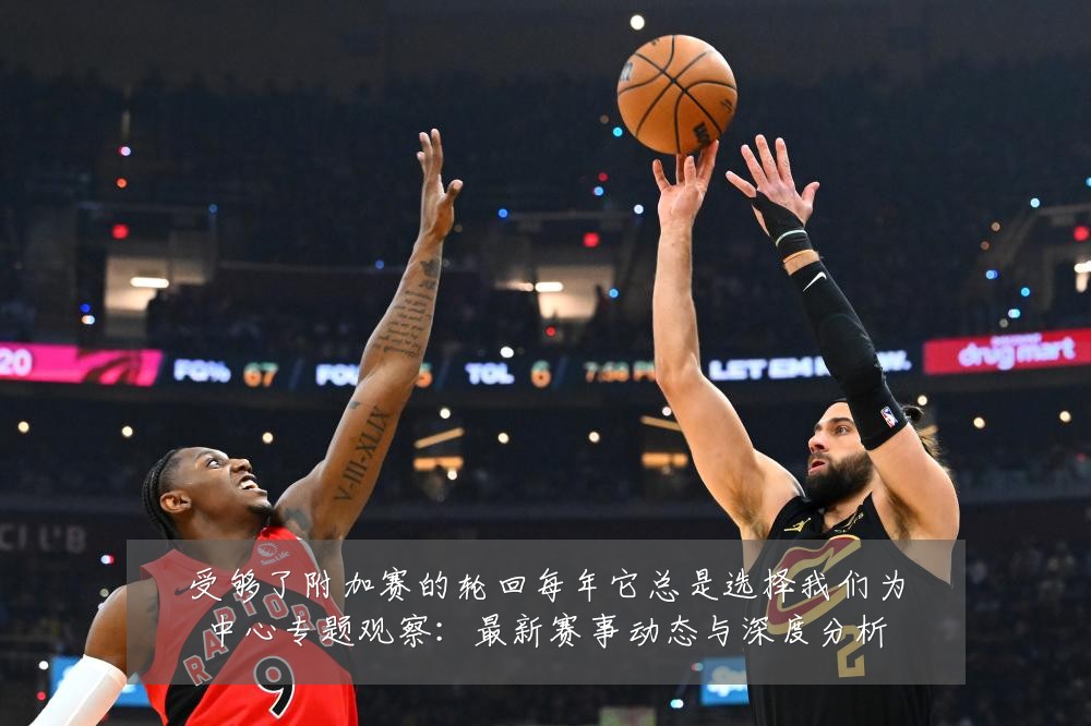 受够了附加赛的轮回每年它总是选择我们为中心专题观察：最新赛事动态与深度分析